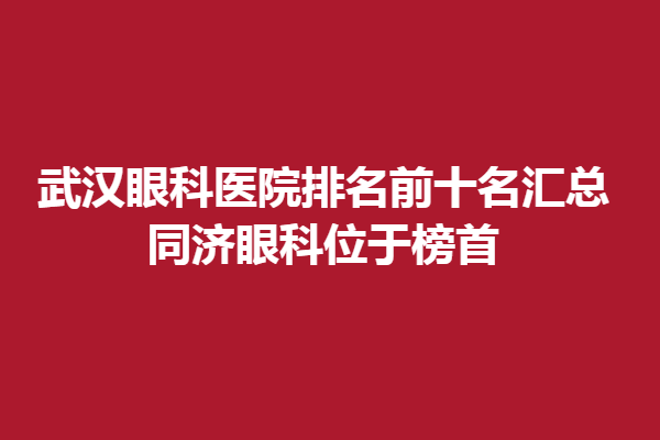 武漢眼科醫(yī)院排名前十名匯總,同濟眼科位于榜首,武漢艾格眼科