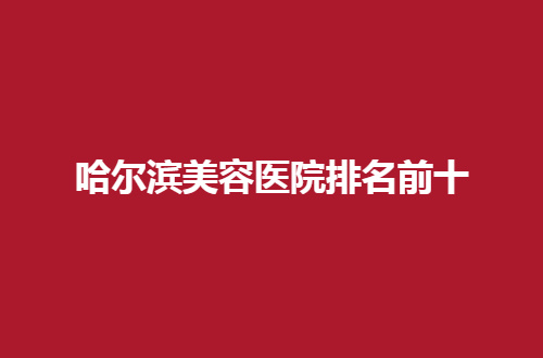 哈爾濱美容醫(yī)院排名前十公布了，2024最新版榜單，可查看