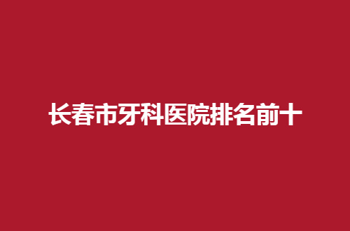 長春市牙科醫(yī)院排名前十哪家好？2024實力派揭曉